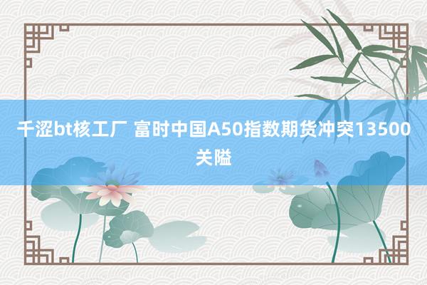 千涩bt核工厂 富时中国A50指数期货冲突13500关隘