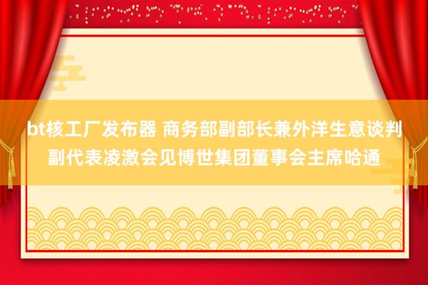 bt核工厂发布器 商务部副部长兼外洋生意谈判副代表凌激会见博世集团董事会主席哈通