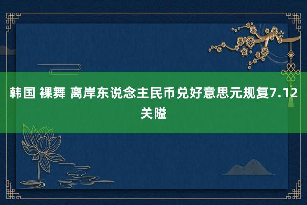 韩国 裸舞 离岸东说念主民币兑好意思元规复7.12关隘