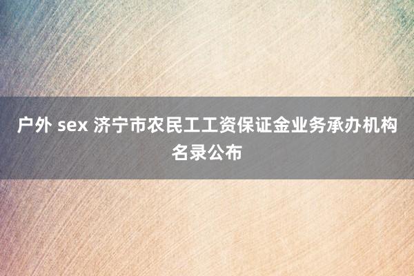 户外 sex 济宁市农民工工资保证金业务承办机构名录公布