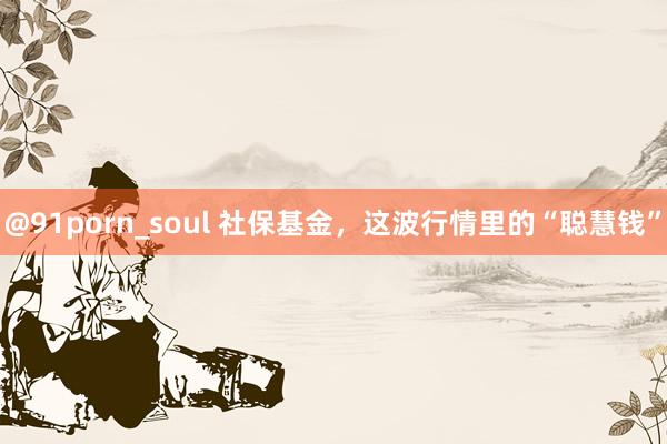 @91porn_soul 社保基金，这波行情里的“聪慧钱”