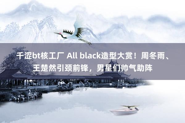 千涩bt核工厂 All black造型大赏！周冬雨、王楚然引颈前锋，男星们帅气助阵