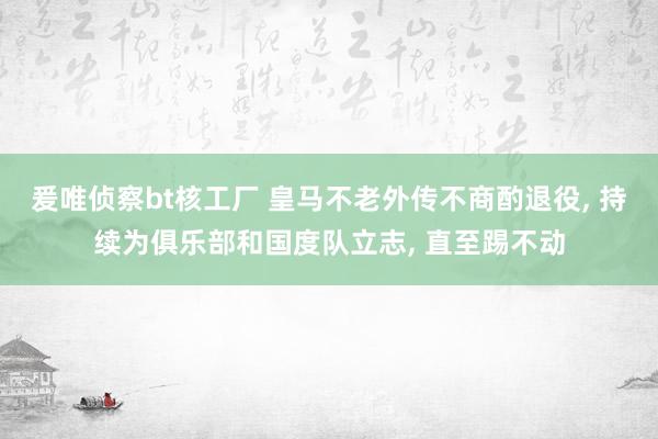 爰唯侦察bt核工厂 皇马不老外传不商酌退役， 持续为俱乐部和国度队立志， 直至踢不动