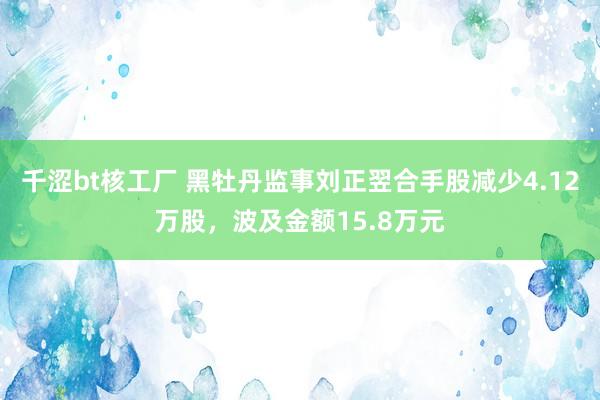 千涩bt核工厂 黑牡丹监事刘正翌合手股减少4.12万股，波及金额15.8万元