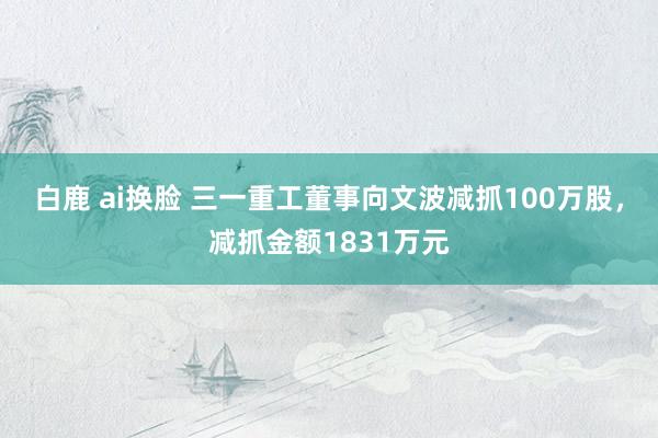 白鹿 ai换脸 三一重工董事向文波减抓100万股，减抓金额1831万元