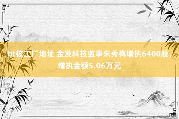 bt核工厂地址 金发科技监事朱秀梅增执6400股，增执金额5.06万元