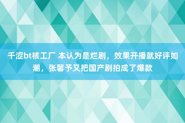 千涩bt核工厂 本认为是烂剧，效果开播就好评如潮，张馨予又把国产剧拍成了爆款