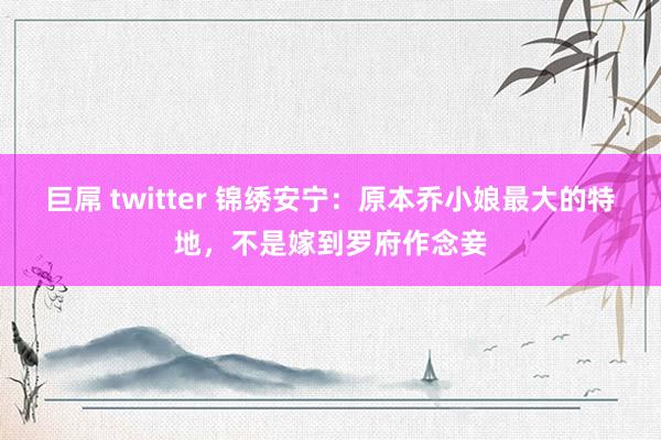 巨屌 twitter 锦绣安宁：原本乔小娘最大的特地，不是嫁到罗府作念妾