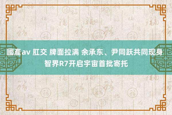 國產av 肛交 牌面拉满 余承东、尹同跃共同现身 智界R7开启宇宙首批寄托