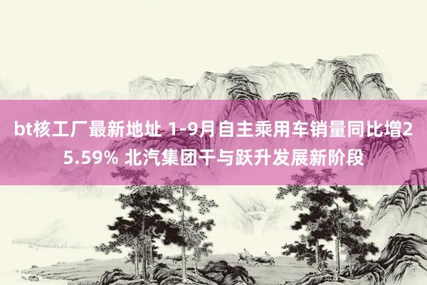 bt核工厂最新地址 1-9月自主乘用车销量同比增25.59% 北汽集团干与跃升发展新阶段