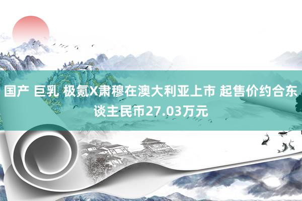 国产 巨乳 极氪X肃穆在澳大利亚上市 起售价约合东谈主民币27.03万元