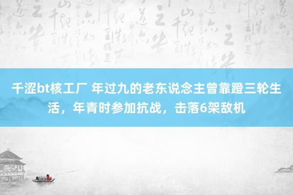 千涩bt核工厂 年过九的老东说念主曾靠蹬三轮生活，年青时参加抗战，击落6架敌机