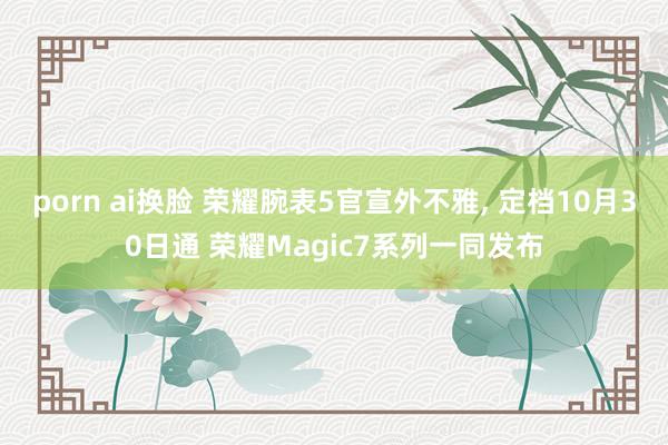 porn ai换脸 荣耀腕表5官宣外不雅， 定档10月30日通 荣耀Magic7系列一同发布