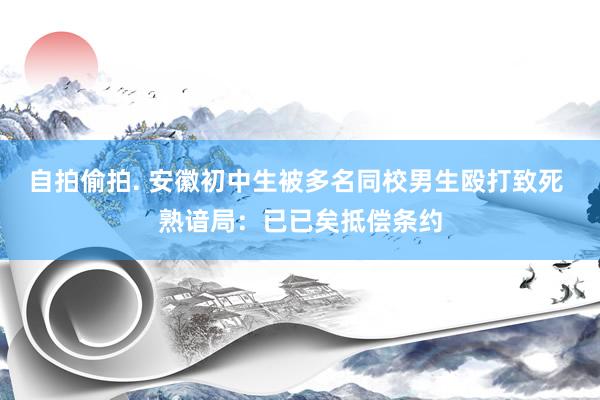 自拍偷拍. 安徽初中生被多名同校男生殴打致死 熟谙局：已已矣抵偿条约