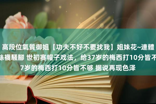 高段位氣質御姐【功夫不好不要找我】姐妹花~連體絲襪~大奶晃動~絲襪騷腳 世初赛帽子戏法，给37岁的梅西打10分皆不够 据说再现色泽