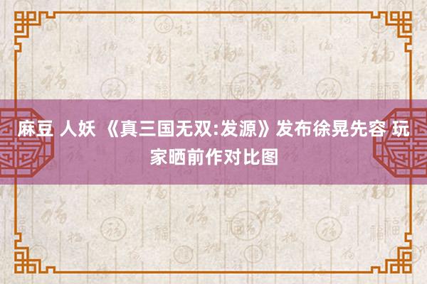 麻豆 人妖 《真三国无双:发源》发布徐晃先容 玩家晒前作对比图