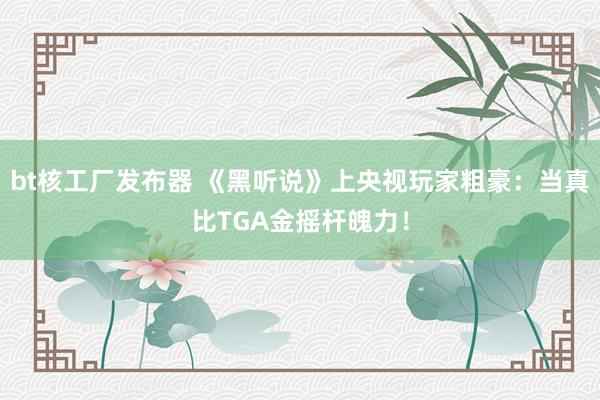 bt核工厂发布器 《黑听说》上央视玩家粗豪：当真比TGA金摇杆魄力！