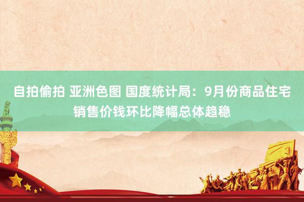 自拍偷拍 亚洲色图 国度统计局：9月份商品住宅销售价钱环比降幅总体趋稳