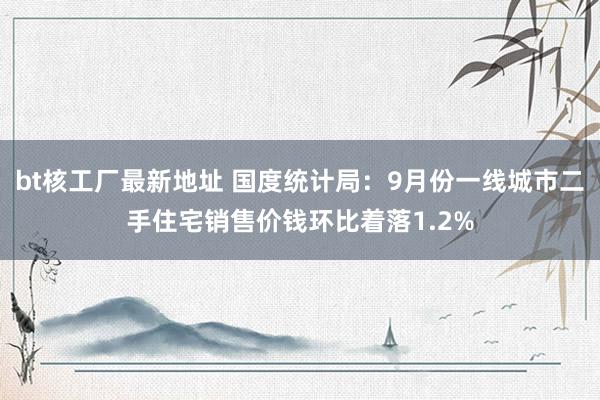 bt核工厂最新地址 国度统计局：9月份一线城市二手住宅销售价钱环比着落1.2%