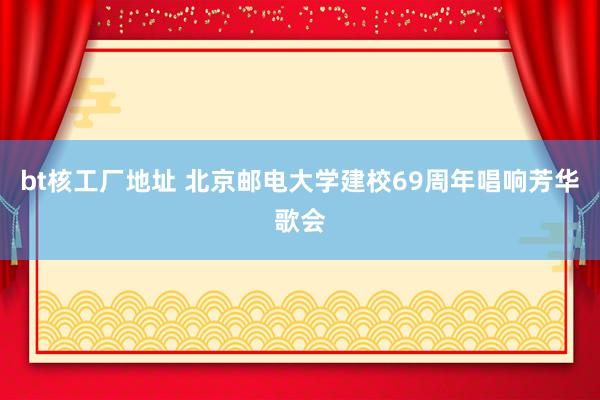 bt核工厂地址 北京邮电大学建校69周年唱响芳华歌会