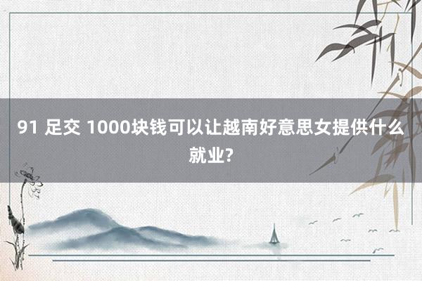 91 足交 1000块钱可以让越南好意思女提供什么就业?