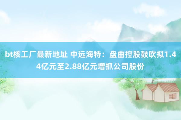 bt核工厂最新地址 中远海特：盘曲控股鼓吹拟1.44亿元至2.88亿元增抓公司股份