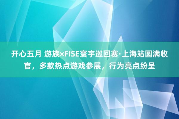 开心五月 游族×FISE寰宇巡回赛·上海站圆满收官，多款热点游戏参展，行为亮点纷呈