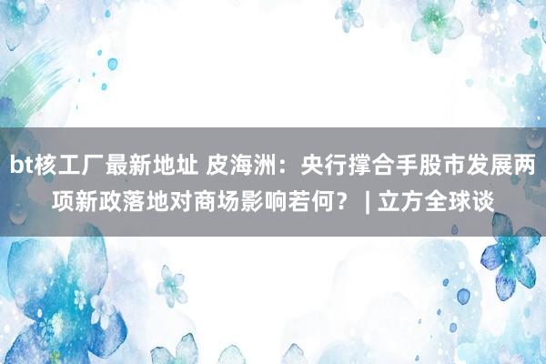 bt核工厂最新地址 皮海洲：央行撑合手股市发展两项新政落地对商场影响若何？ | 立方全球谈