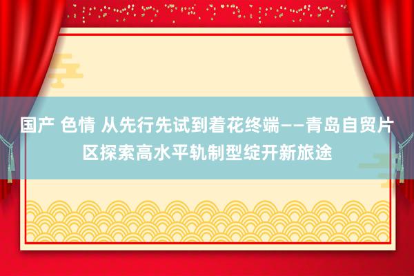 国产 色情 从先行先试到着花终端——青岛自贸片区探索高水平轨制型绽开新旅途