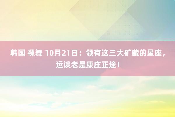 韩国 裸舞 10月21日：领有这三大矿藏的星座，运谈老是康庄正途！