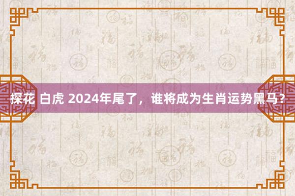 探花 白虎 2024年尾了，谁将成为生肖运势黑马？