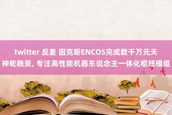 twitter 反差 因克斯ENCOS完成数千万元天神轮融资， 专注高性能机器东说念主一体化枢纽模组