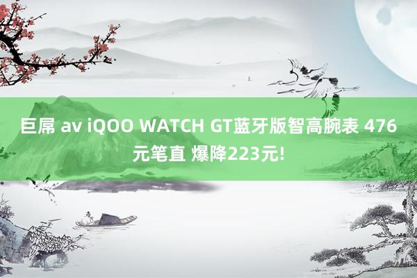 巨屌 av iQOO WATCH GT蓝牙版智高腕表 476元笔直 爆降223元!