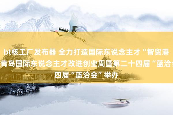 bt核工厂发布器 全力打造国际东说念主才“智贸港” 2024青岛国际东说念主才改进创业周暨第二十四届“蓝洽会”举办