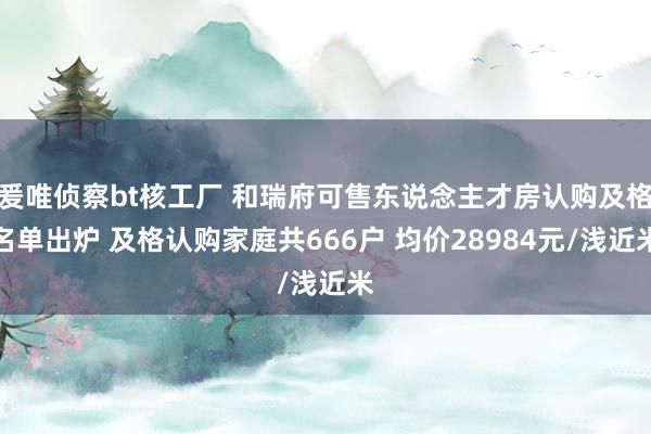 爰唯侦察bt核工厂 和瑞府可售东说念主才房认购及格名单出炉 及格认购家庭共666户 均价28984元/浅近米