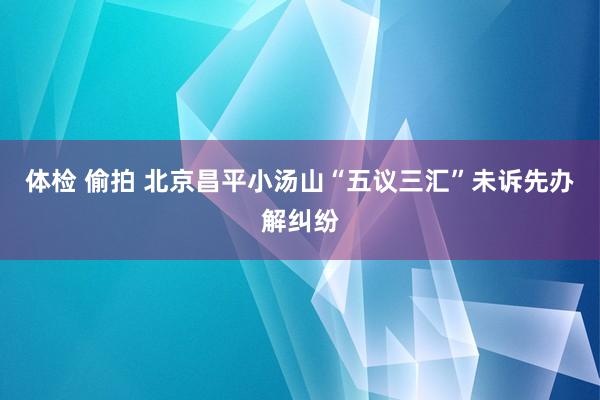 体检 偷拍 北京昌平小汤山“五议三汇”未诉先办解纠纷