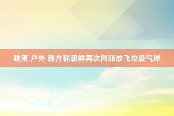 跳蛋 户外 韩方称朝鲜再次向韩放飞垃圾气球