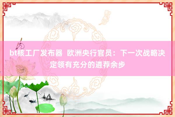 bt核工厂发布器  欧洲央行官员：下一次战略决定领有充分的遴荐余步