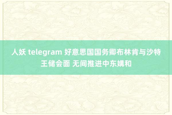 人妖 telegram 好意思国国务卿布林肯与沙特王储会面 无间推进中东媾和