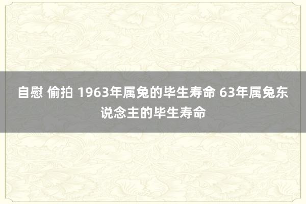 自慰 偷拍 1963年属兔的毕生寿命 63年属兔东说念主的毕生寿命