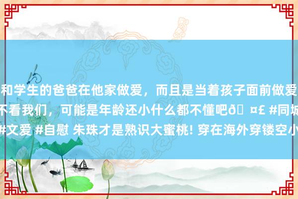 和学生的爸爸在他家做爱，而且是当着孩子面前做爱，太刺激了，孩子完全不看我们，可能是年龄还小什么都不懂吧🤣 #同城 #文爱 #自慰 朱珠才是熟识大蜜桃! 穿在海外穿镂空小黑裙， 这样性感谁顶得住?