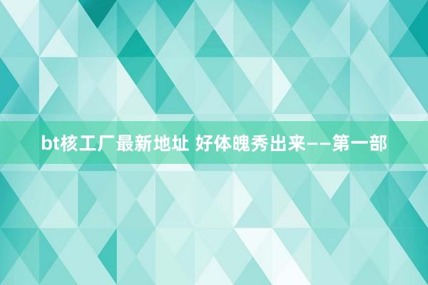 bt核工厂最新地址 好体魄秀出来——第一部