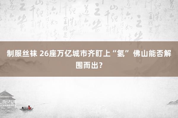 制服丝袜 26座万亿城市齐盯上“氢” 佛山能否解围而出？