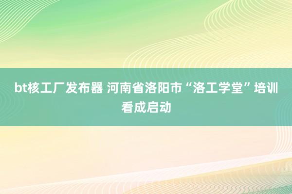 bt核工厂发布器 河南省洛阳市“洛工学堂”培训看成启动