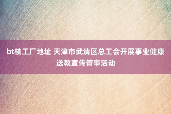 bt核工厂地址 天津市武清区总工会开展事业健康送教宣传管事活动