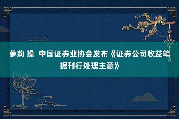 萝莉 操  中国证券业协会发布《证券公司收益笔据刊行处理主意》