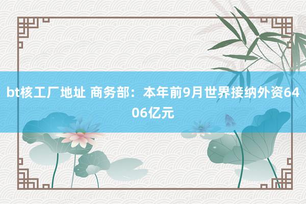 bt核工厂地址 商务部：本年前9月世界接纳外资6406亿元