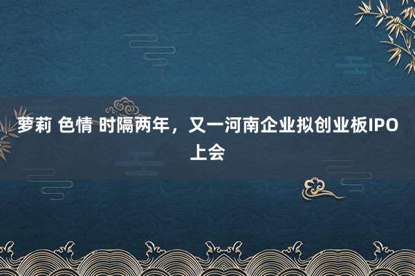 萝莉 色情 时隔两年，又一河南企业拟创业板IPO上会