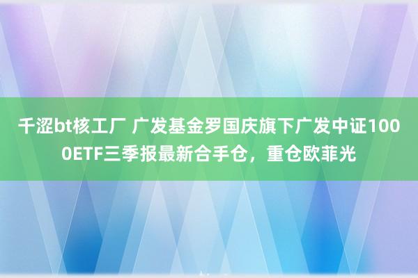 千涩bt核工厂 广发基金罗国庆旗下广发中证1000ETF三季报最新合手仓，重仓欧菲光