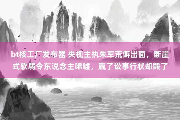 bt核工厂发布器 央视主执朱军荒僻出面，断崖式软弱令东说念主唏嘘，赢了讼事行状却毁了